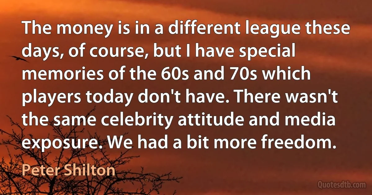 The money is in a different league these days, of course, but I have special memories of the 60s and 70s which players today don't have. There wasn't the same celebrity attitude and media exposure. We had a bit more freedom. (Peter Shilton)