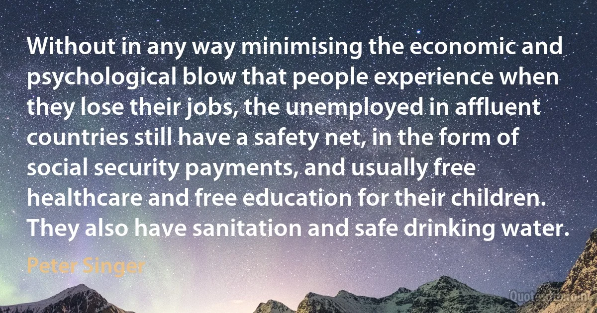 Without in any way minimising the economic and psychological blow that people experience when they lose their jobs, the unemployed in affluent countries still have a safety net, in the form of social security payments, and usually free healthcare and free education for their children. They also have sanitation and safe drinking water. (Peter Singer)