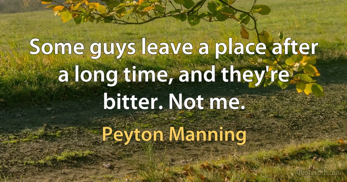 Some guys leave a place after a long time, and they're bitter. Not me. (Peyton Manning)