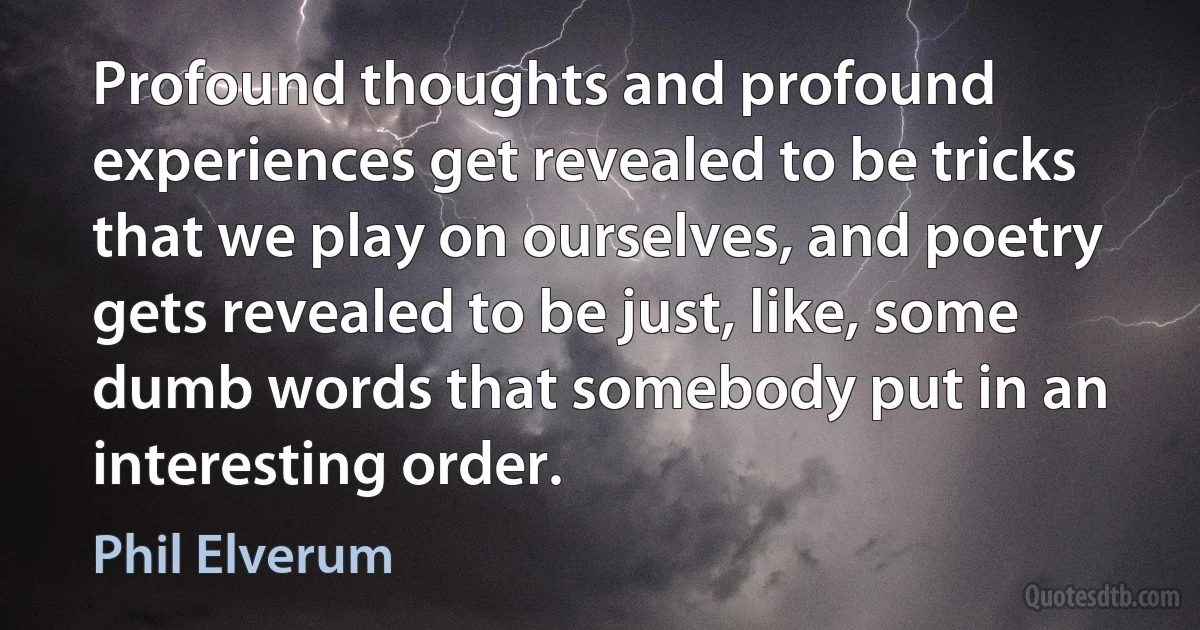 Profound thoughts and profound experiences get revealed to be tricks that we play on ourselves, and poetry gets revealed to be just, like, some dumb words that somebody put in an interesting order. (Phil Elverum)