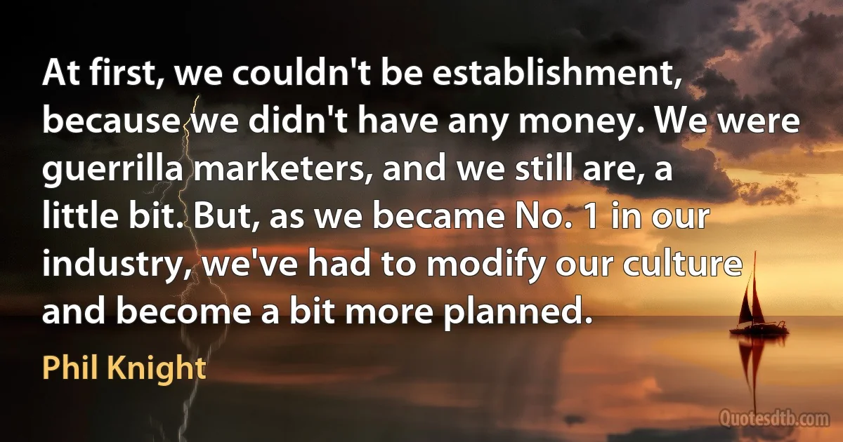 At first, we couldn't be establishment, because we didn't have any money. We were guerrilla marketers, and we still are, a little bit. But, as we became No. 1 in our industry, we've had to modify our culture and become a bit more planned. (Phil Knight)