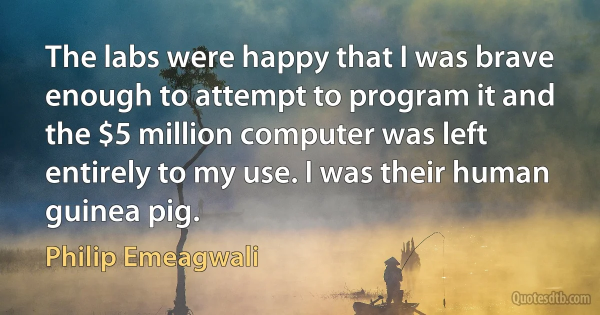 The labs were happy that I was brave enough to attempt to program it and the $5 million computer was left entirely to my use. I was their human guinea pig. (Philip Emeagwali)