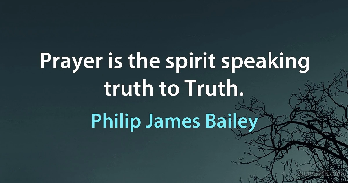 Prayer is the spirit speaking truth to Truth. (Philip James Bailey)