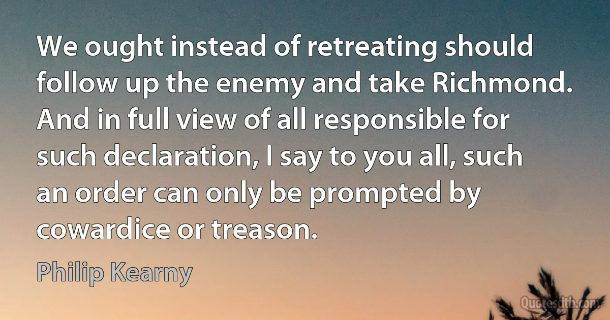 We ought instead of retreating should follow up the enemy and take Richmond. And in full view of all responsible for such declaration, I say to you all, such an order can only be prompted by cowardice or treason. (Philip Kearny)