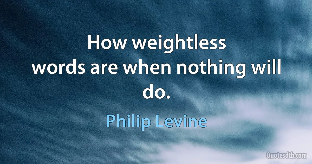 How weightless
words are when nothing will do. (Philip Levine)