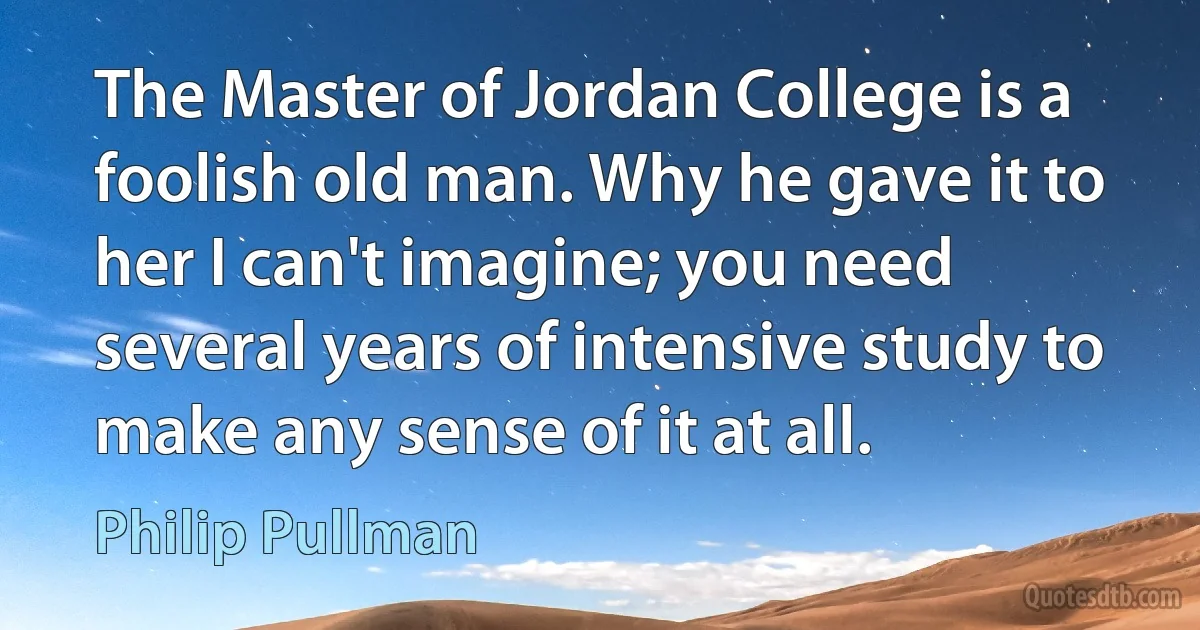 The Master of Jordan College is a foolish old man. Why he gave it to her I can't imagine; you need several years of intensive study to make any sense of it at all. (Philip Pullman)