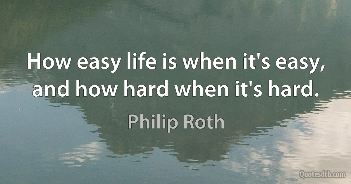 How easy life is when it's easy, and how hard when it's hard. (Philip Roth)