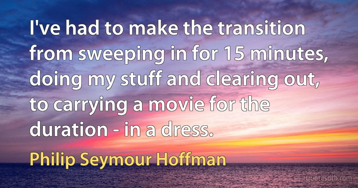 I've had to make the transition from sweeping in for 15 minutes, doing my stuff and clearing out, to carrying a movie for the duration - in a dress. (Philip Seymour Hoffman)