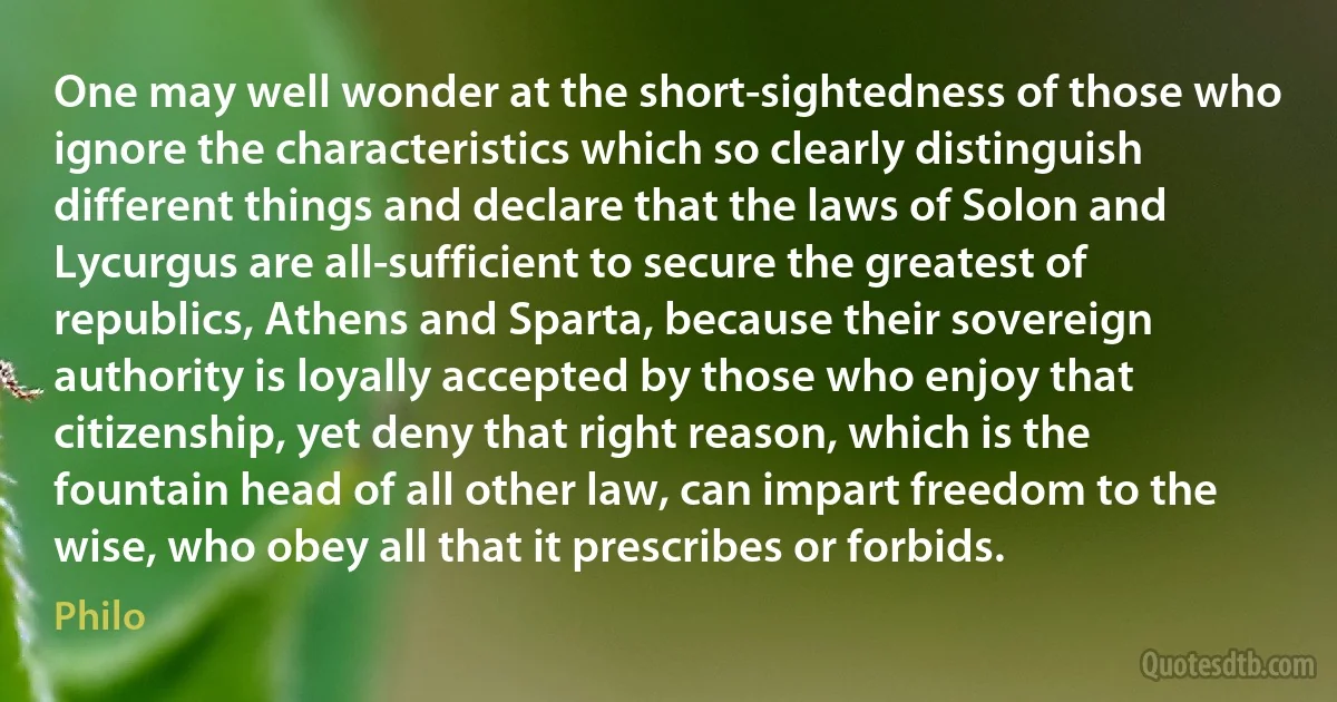 One may well wonder at the short-sightedness of those who ignore the characteristics which so clearly distinguish different things and declare that the laws of Solon and Lycurgus are all-sufficient to secure the greatest of republics, Athens and Sparta, because their sovereign authority is loyally accepted by those who enjoy that citizenship, yet deny that right reason, which is the fountain head of all other law, can impart freedom to the wise, who obey all that it prescribes or forbids. (Philo)