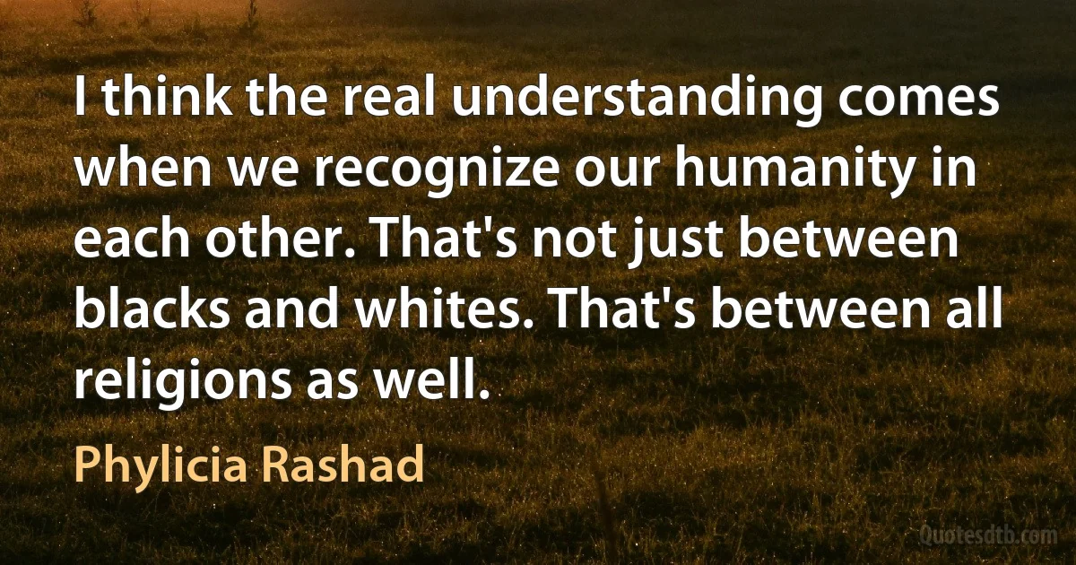 I think the real understanding comes when we recognize our humanity in each other. That's not just between blacks and whites. That's between all religions as well. (Phylicia Rashad)