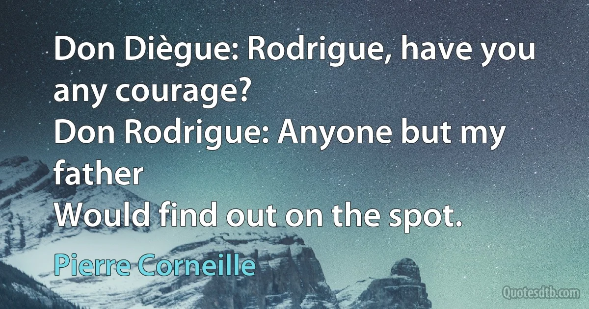 Don Diègue: Rodrigue, have you any courage?
Don Rodrigue: Anyone but my father
Would find out on the spot. (Pierre Corneille)