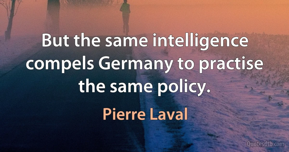 But the same intelligence compels Germany to practise the same policy. (Pierre Laval)