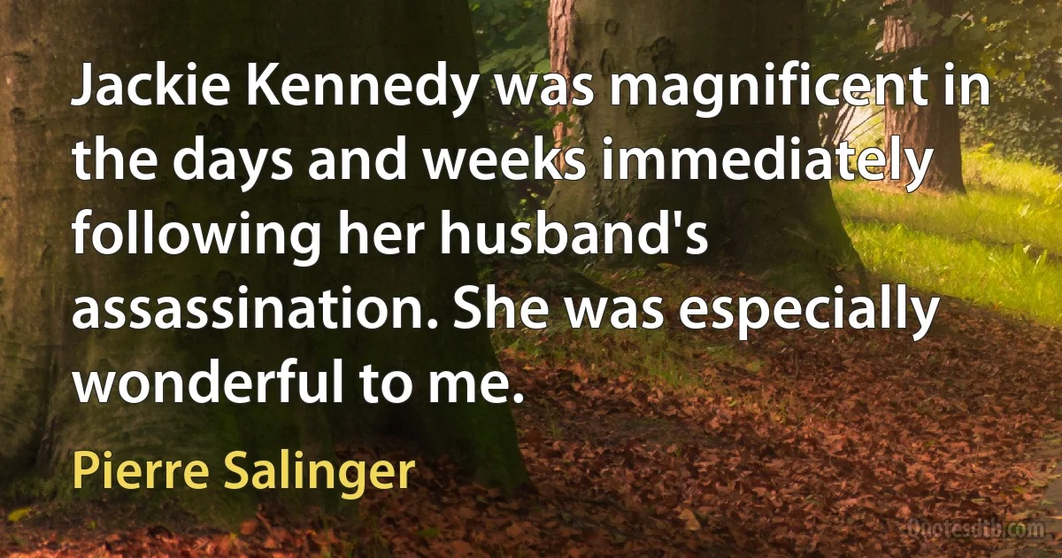 Jackie Kennedy was magnificent in the days and weeks immediately following her husband's assassination. She was especially wonderful to me. (Pierre Salinger)