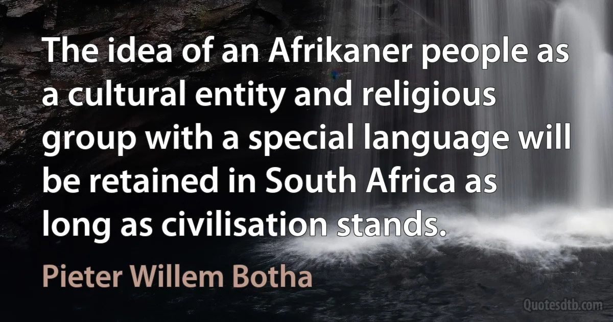 The idea of an Afrikaner people as a cultural entity and religious group with a special language will be retained in South Africa as long as civilisation stands. (Pieter Willem Botha)