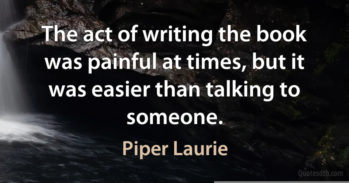 The act of writing the book was painful at times, but it was easier than talking to someone. (Piper Laurie)