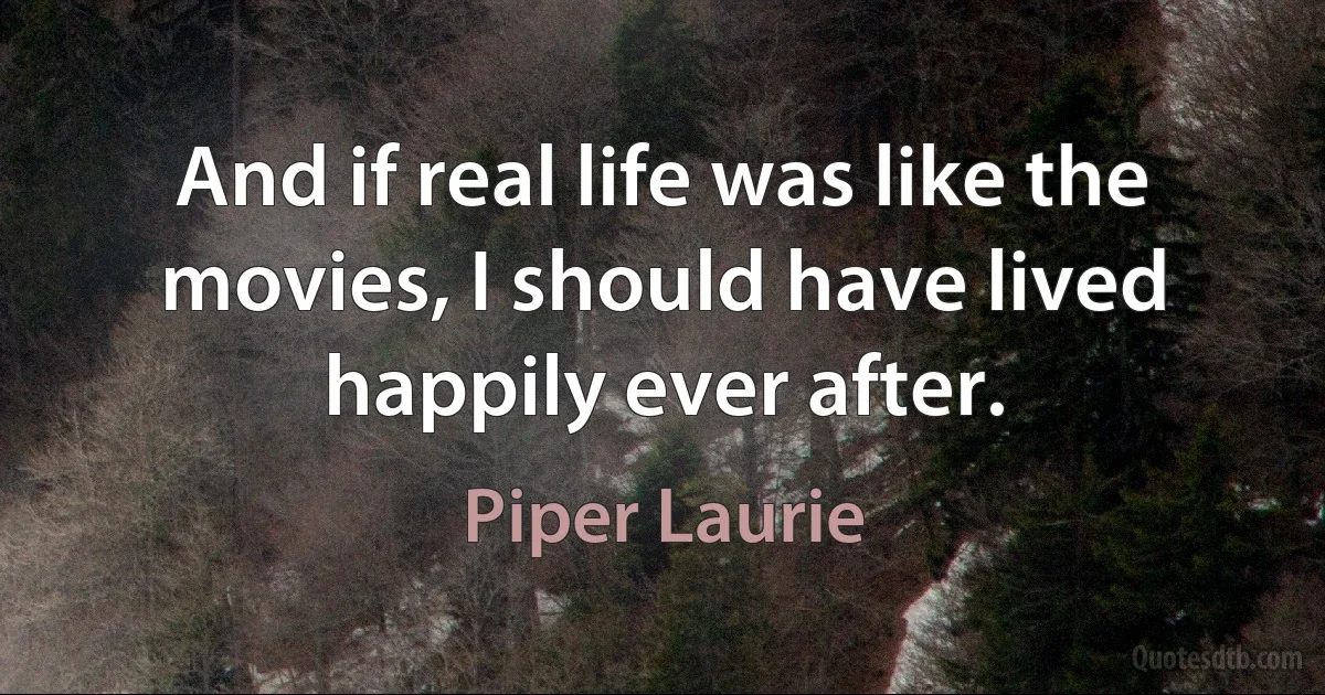 And if real life was like the movies, I should have lived happily ever after. (Piper Laurie)