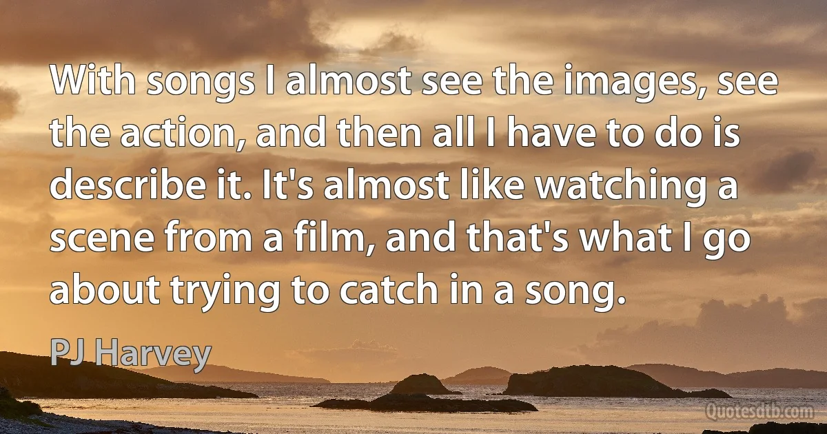 With songs I almost see the images, see the action, and then all I have to do is describe it. It's almost like watching a scene from a film, and that's what I go about trying to catch in a song. (PJ Harvey)