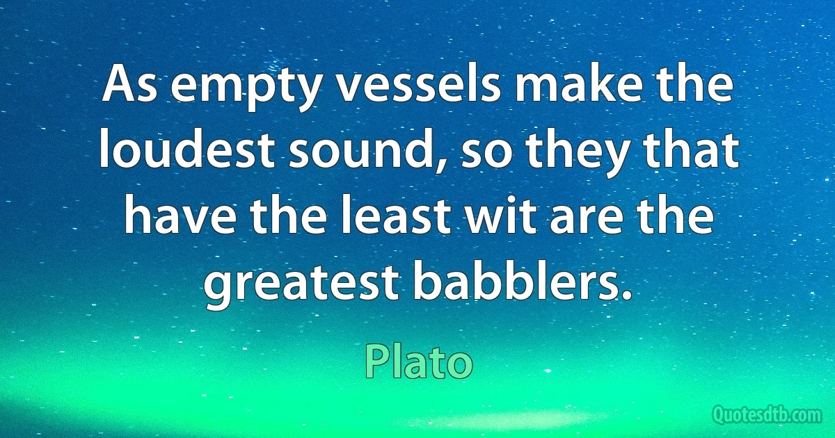 As empty vessels make the loudest sound, so they that have the least wit are the greatest babblers. (Plato)