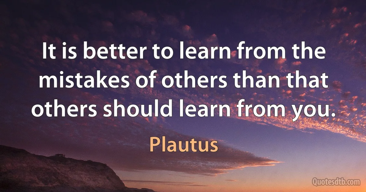 It is better to learn from the mistakes of others than that others should learn from you. (Plautus)