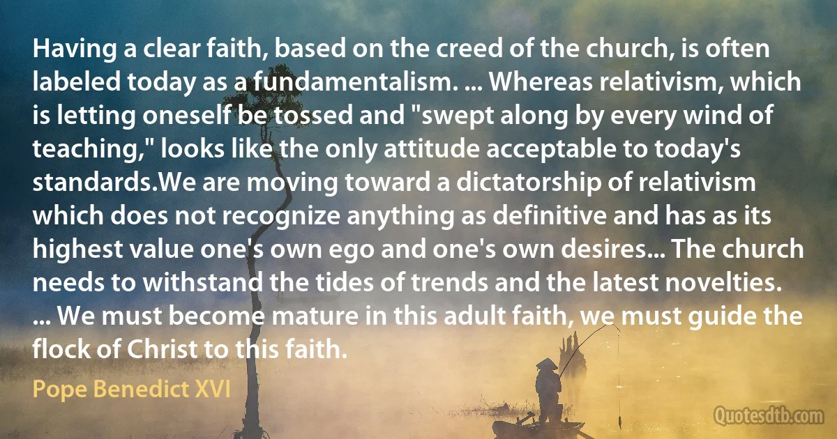 Having a clear faith, based on the creed of the church, is often labeled today as a fundamentalism. ... Whereas relativism, which is letting oneself be tossed and "swept along by every wind of teaching," looks like the only attitude acceptable to today's standards.We are moving toward a dictatorship of relativism which does not recognize anything as definitive and has as its highest value one's own ego and one's own desires... The church needs to withstand the tides of trends and the latest novelties. ... We must become mature in this adult faith, we must guide the flock of Christ to this faith. (Pope Benedict XVI)