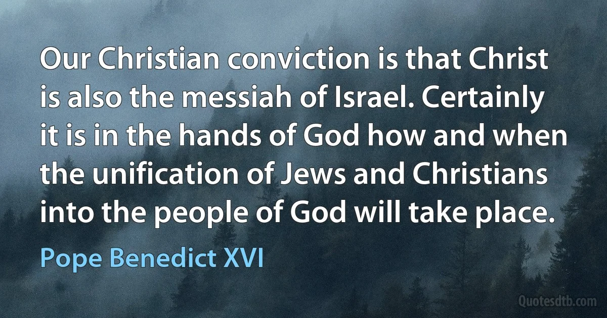 Our Christian conviction is that Christ is also the messiah of Israel. Certainly it is in the hands of God how and when the unification of Jews and Christians into the people of God will take place. (Pope Benedict XVI)