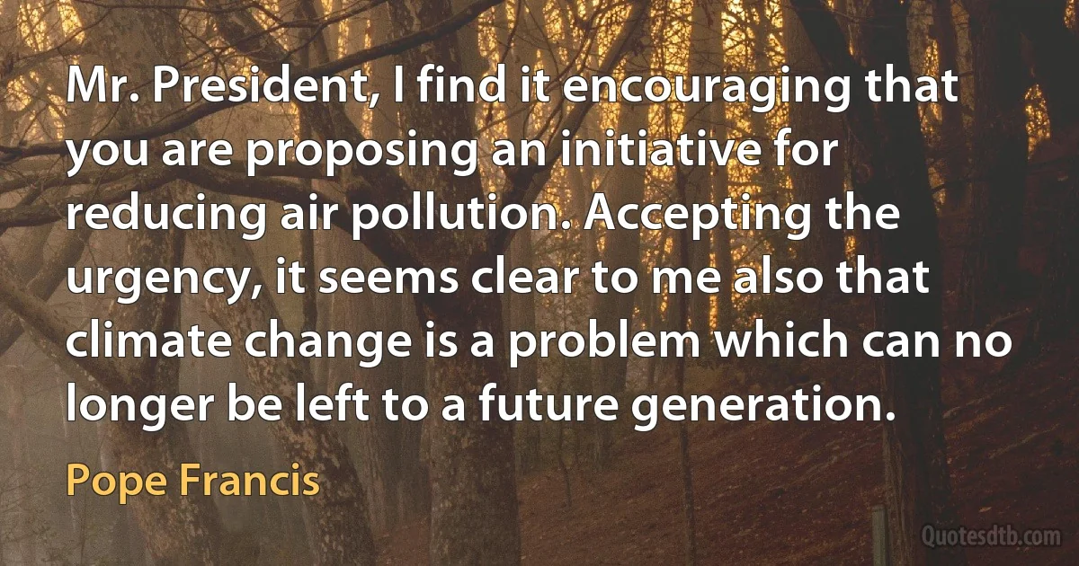 Mr. President, I find it encouraging that you are proposing an initiative for reducing air pollution. Accepting the urgency, it seems clear to me also that climate change is a problem which can no longer be left to a future generation. (Pope Francis)