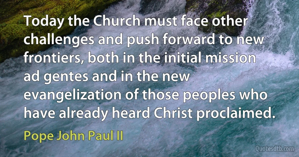 Today the Church must face other challenges and push forward to new frontiers, both in the initial mission ad gentes and in the new evangelization of those peoples who have already heard Christ proclaimed. (Pope John Paul II)