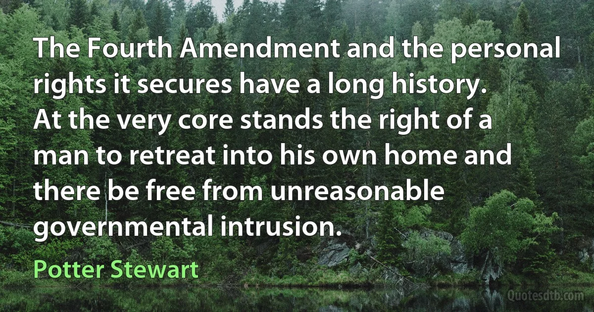 The Fourth Amendment and the personal rights it secures have a long history. At the very core stands the right of a man to retreat into his own home and there be free from unreasonable governmental intrusion. (Potter Stewart)