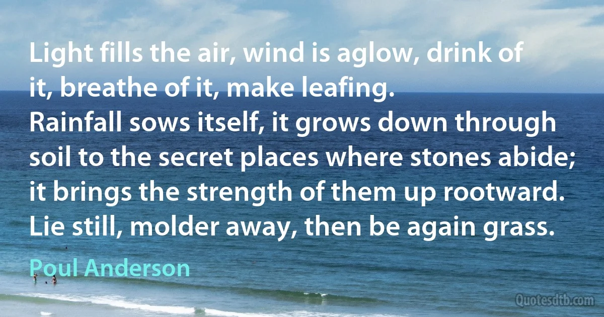 Light fills the air, wind is aglow, drink of it, breathe of it, make leafing.
Rainfall sows itself, it grows down through soil to the secret places where stones abide; it brings the strength of them up rootward.
Lie still, molder away, then be again grass. (Poul Anderson)