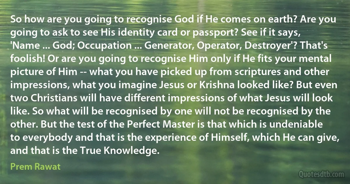 So how are you going to recognise God if He comes on earth? Are you going to ask to see His identity card or passport? See if it says, 'Name ... God; Occupation ... Generator, Operator, Destroyer'? That's foolish! Or are you going to recognise Him only if He fits your mental picture of Him -- what you have picked up from scriptures and other impressions, what you imagine Jesus or Krishna looked like? But even two Christians will have different impressions of what Jesus will look like. So what will be recognised by one will not be recognised by the other. But the test of the Perfect Master is that which is undeniable to everybody and that is the experience of Himself, which He can give, and that is the True Knowledge. (Prem Rawat)