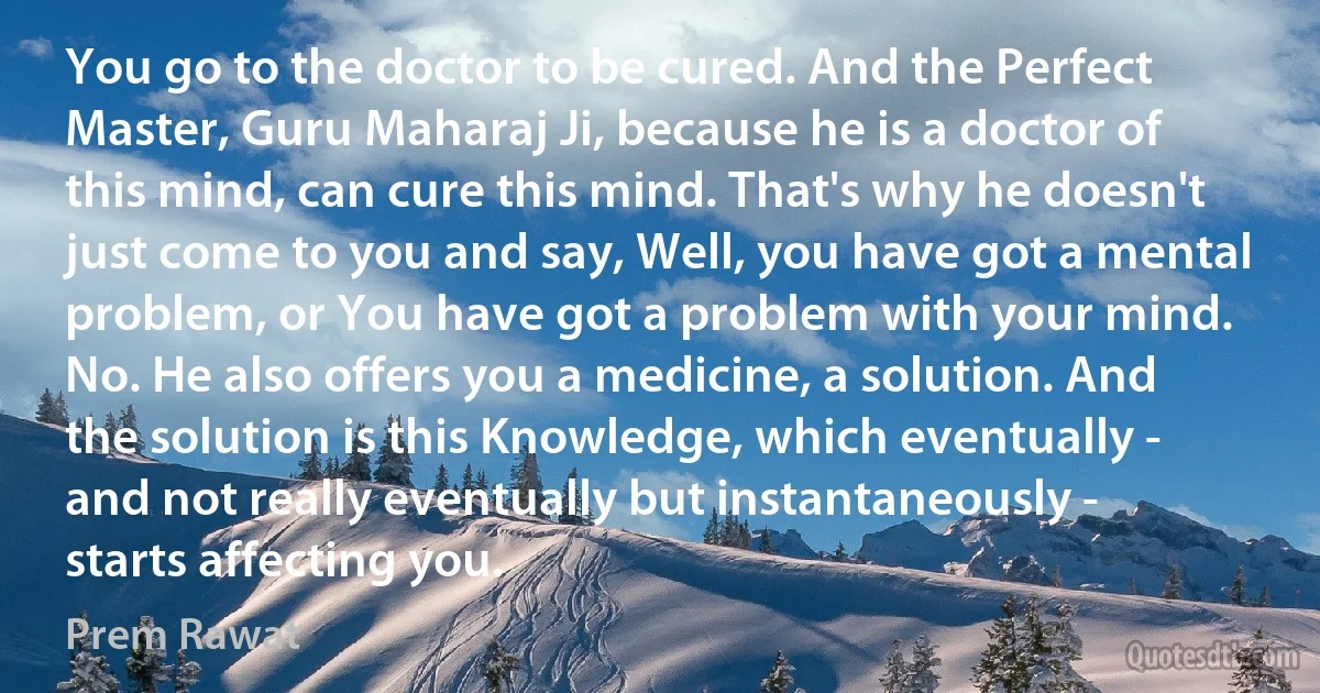 You go to the doctor to be cured. And the Perfect Master, Guru Maharaj Ji, because he is a doctor of this mind, can cure this mind. That's why he doesn't just come to you and say, Well, you have got a mental problem, or You have got a problem with your mind. No. He also offers you a medicine, a solution. And the solution is this Knowledge, which eventually - and not really eventually but instantaneously - starts affecting you. (Prem Rawat)