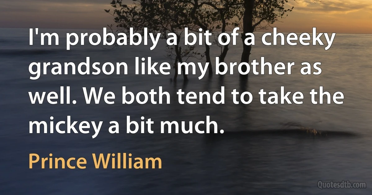 I'm probably a bit of a cheeky grandson like my brother as well. We both tend to take the mickey a bit much. (Prince William)