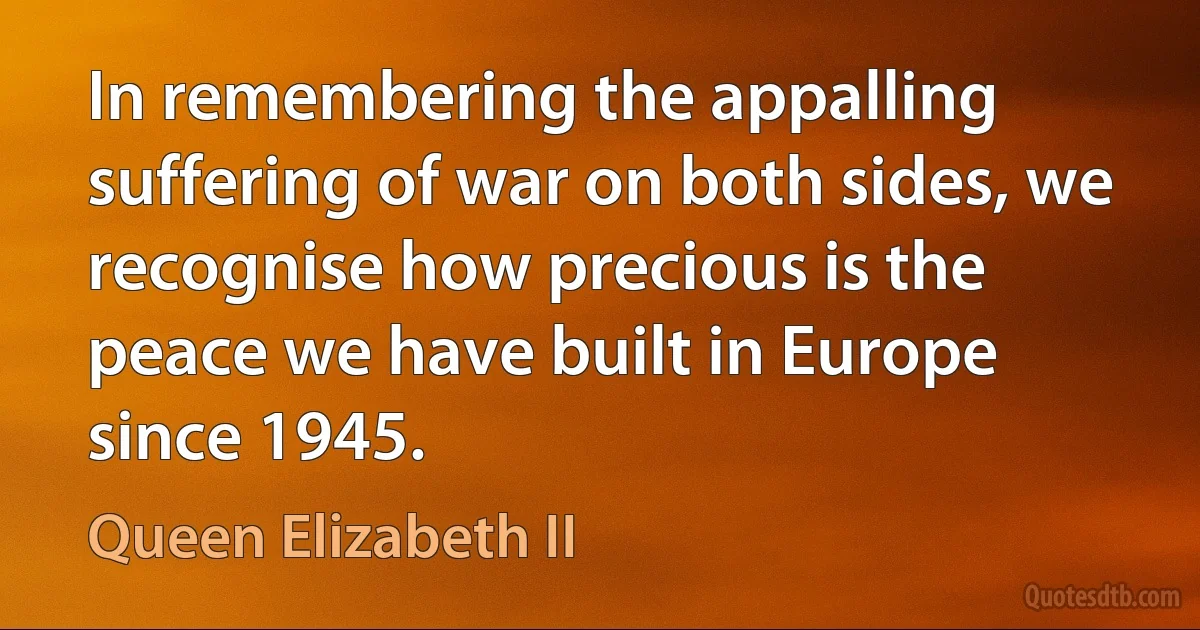 In remembering the appalling suffering of war on both sides, we recognise how precious is the peace we have built in Europe since 1945. (Queen Elizabeth II)