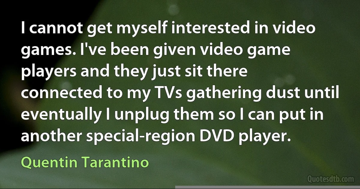 I cannot get myself interested in video games. I've been given video game players and they just sit there connected to my TVs gathering dust until eventually I unplug them so I can put in another special-region DVD player. (Quentin Tarantino)