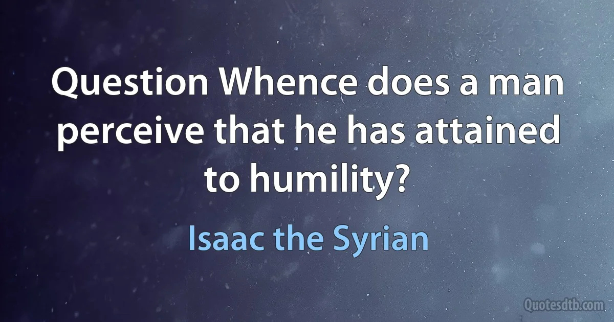 Question Whence does a man perceive that he has attained to humility? (Isaac the Syrian)