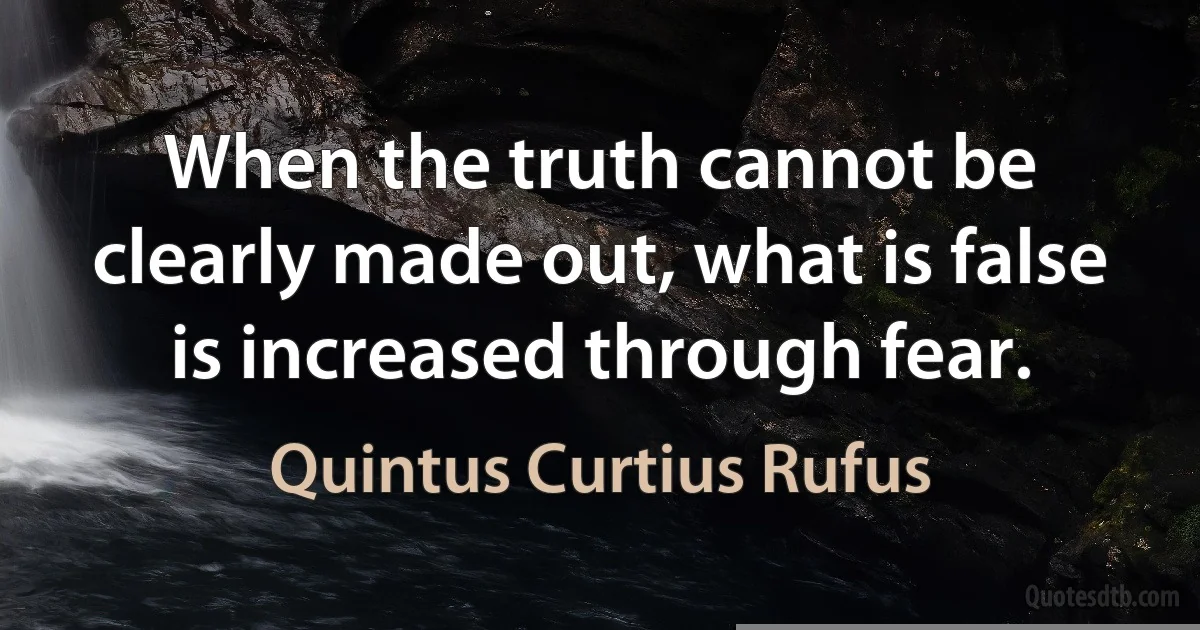 When the truth cannot be clearly made out, what is false is increased through fear. (Quintus Curtius Rufus)