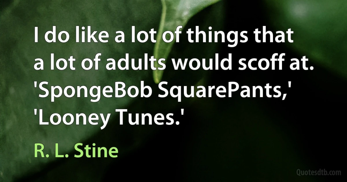 I do like a lot of things that a lot of adults would scoff at. 'SpongeBob SquarePants,' 'Looney Tunes.' (R. L. Stine)