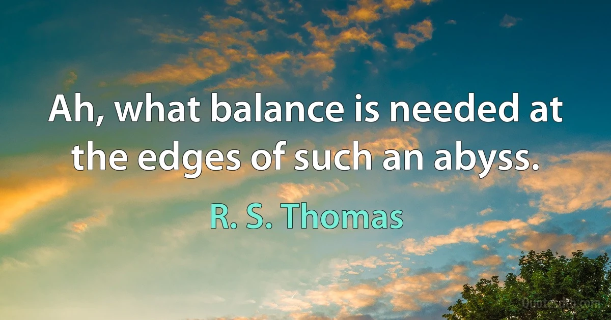 Ah, what balance is needed at
the edges of such an abyss. (R. S. Thomas)