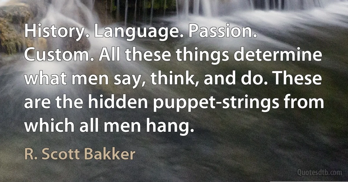 History. Language. Passion. Custom. All these things determine what men say, think, and do. These are the hidden puppet-strings from which all men hang. (R. Scott Bakker)