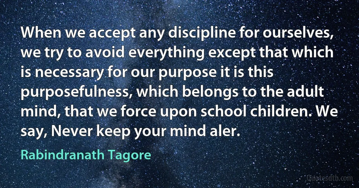 When we accept any discipline for ourselves, we try to avoid everything except that which is necessary for our purpose it is this purposefulness, which belongs to the adult mind, that we force upon school children. We say, Never keep your mind aler. (Rabindranath Tagore)