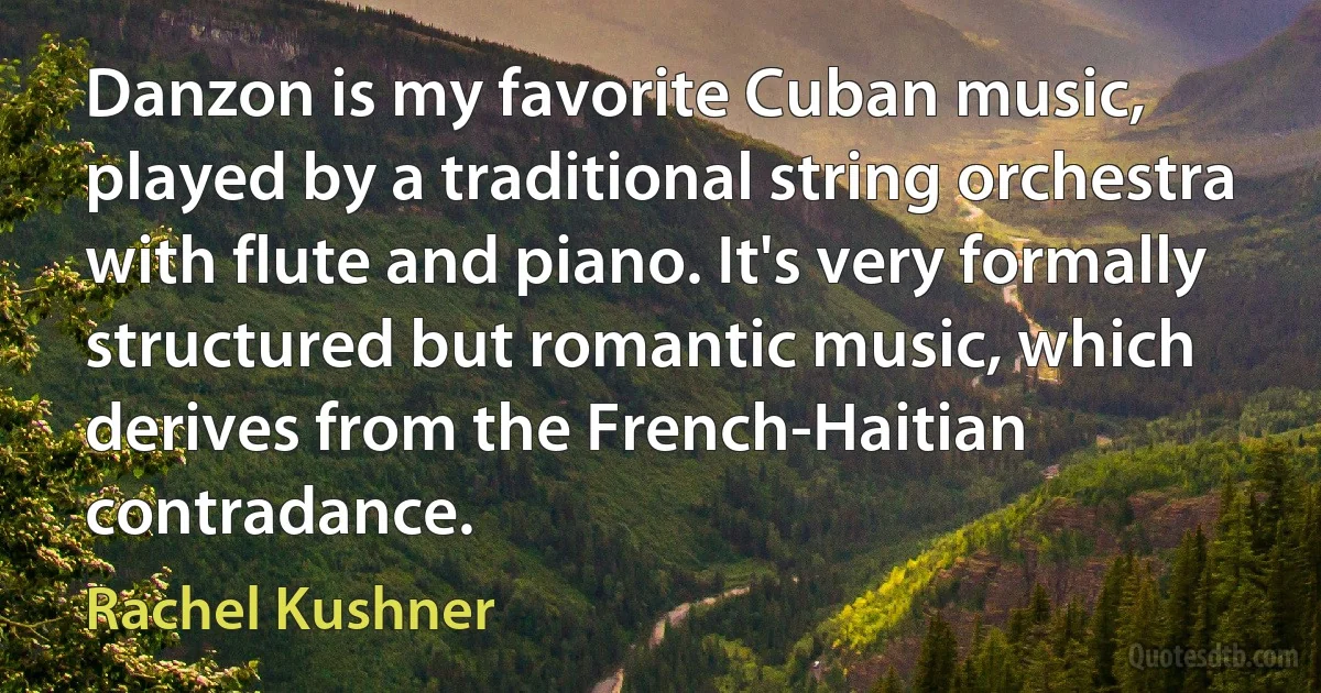 Danzon is my favorite Cuban music, played by a traditional string orchestra with flute and piano. It's very formally structured but romantic music, which derives from the French-Haitian contradance. (Rachel Kushner)