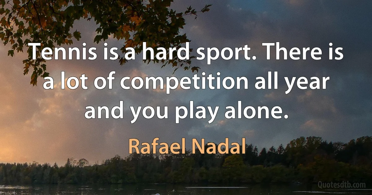 Tennis is a hard sport. There is a lot of competition all year and you play alone. (Rafael Nadal)