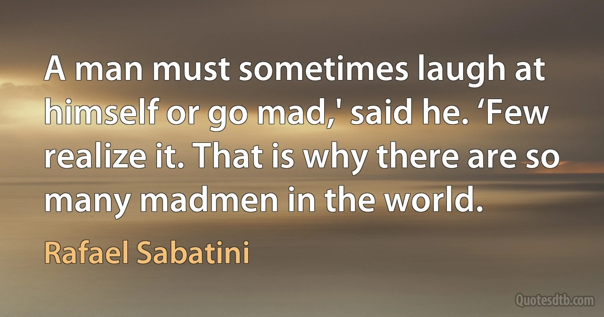 A man must sometimes laugh at himself or go mad,' said he. ‘Few realize it. That is why there are so many madmen in the world. (Rafael Sabatini)