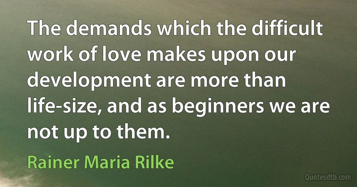 The demands which the difficult work of love makes upon our development are more than life-size, and as beginners we are not up to them. (Rainer Maria Rilke)