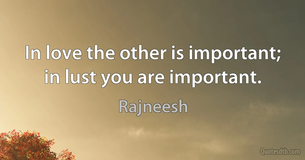 In love the other is important; in lust you are important. (Rajneesh)