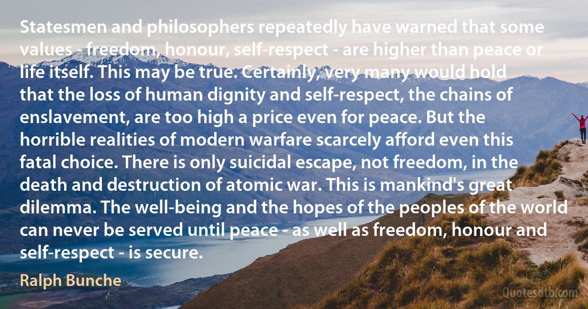 Statesmen and philosophers repeatedly have warned that some values - freedom, honour, self-respect - are higher than peace or life itself. This may be true. Certainly, very many would hold that the loss of human dignity and self-respect, the chains of enslavement, are too high a price even for peace. But the horrible realities of modern warfare scarcely afford even this fatal choice. There is only suicidal escape, not freedom, in the death and destruction of atomic war. This is mankind's great dilemma. The well-being and the hopes of the peoples of the world can never be served until peace - as well as freedom, honour and self-respect - is secure. (Ralph Bunche)