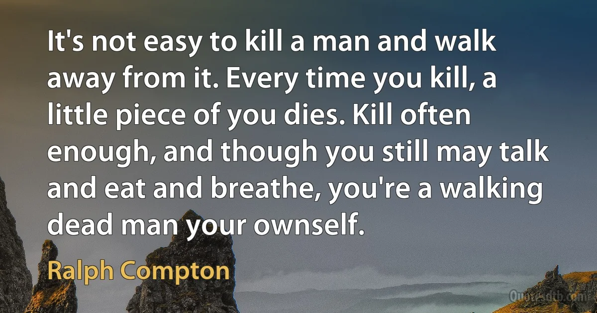 It's not easy to kill a man and walk away from it. Every time you kill, a little piece of you dies. Kill often enough, and though you still may talk and eat and breathe, you're a walking dead man your ownself. (Ralph Compton)