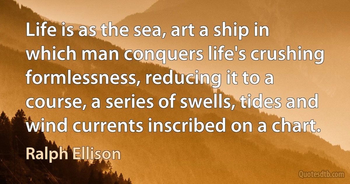 Life is as the sea, art a ship in which man conquers life's crushing formlessness, reducing it to a course, a series of swells, tides and wind currents inscribed on a chart. (Ralph Ellison)