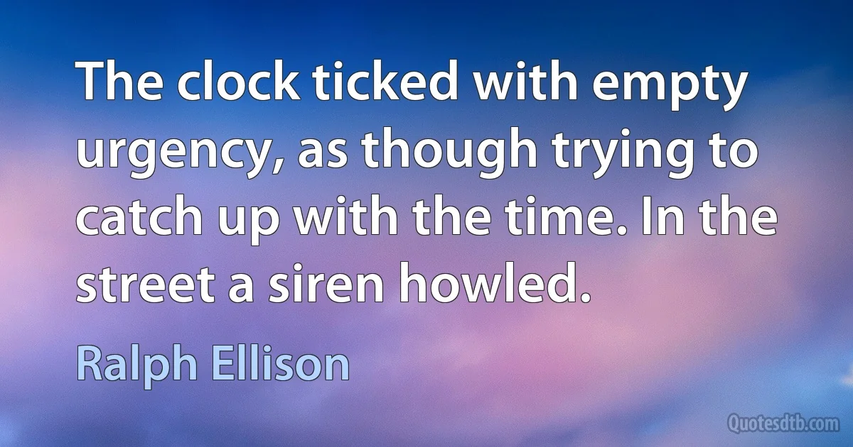 The clock ticked with empty urgency, as though trying to catch up with the time. In the street a siren howled. (Ralph Ellison)