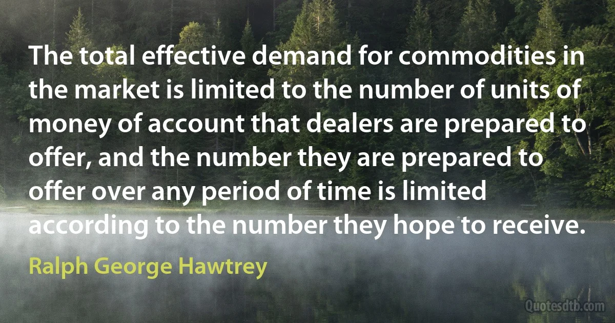 The total effective demand for commodities in the market is limited to the number of units of money of account that dealers are prepared to offer, and the number they are prepared to offer over any period of time is limited according to the number they hope to receive. (Ralph George Hawtrey)